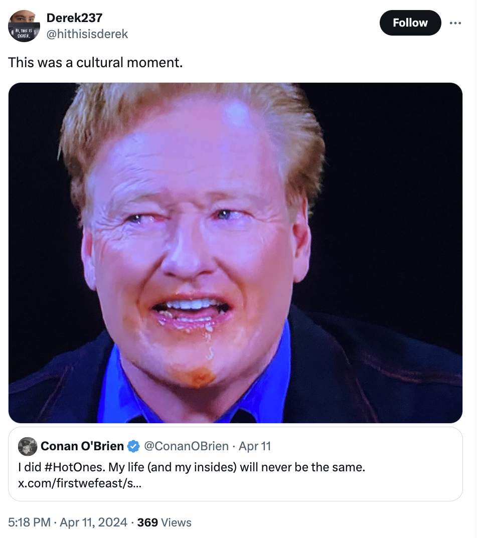 photo caption - Derek237 This was a cultural moment. Conan O'Brien Apr 11 I did . My life and my insides will never be the same. x.comfirstwefeasts... 369 Views